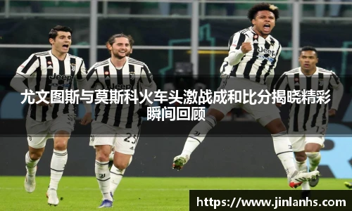 尤文图斯与莫斯科火车头激战成和比分揭晓精彩瞬间回顾